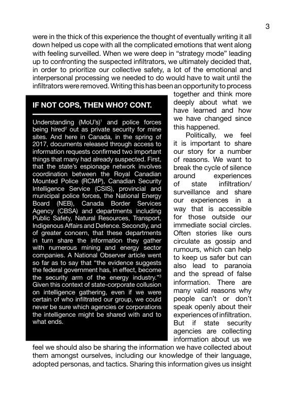 ‘were in the thick of this experience the thought of eventually writing it all down helped us cope with all the complicated emotions that went along with feeling surveilled. When we were deep in “strategy mode” leading up to confronting the suspected infiltrators, we ultimately decided that, in order to prioritize our collective safety, a lot of the emotional and interpersonal processing we needed to do would have to wait until the infiltrators were removed. Writing this has been an opportunity to process together and think more IF NOT COPS, THEN WHO? CONT. deeply about what we have leamed and how O IRy e have changed since I g "’ happened sites. And here in Canada, in the spring of Poltically, we feel 17, documents released fhrough access to [ICEEINEUEICEY information requests confirmed two important RSV RIS things that many had aleady suspected. First, RS IR IARNE TS that the state’s espionage network involves [RSIRITRGINS TS T U oound experiences Mounted Police (RCMP), Canadian Security [RNSSRSL Y Intelligence Service (CSIS), provincial and municipal police forces, the National Encrgy [kt our experiences in a Board (NEB), Ganada Border Services Agency (CBSA) and departments including [N ke [T L Ayl for those outside our LTy e el immediate social circles. R I ATl Often stories like ours in tum share the information they gather [RSUSIINIRPSREIENERERN) I Al umours, which can help mpanies. A National Observer article went - [RUiSSsAIRYSY So far as to say that “the evidence suggests NI EFUtoEeA Given this context of state-corporate information. There are on intelligence gathering, n if many valid reasons why certain of who infitrated our group, people can’t or don’t never be sure which agencies or corporations [IRSSRARSS VNIRRT the inteligence might be shared experiences of nfitration. 1at end But if state security agencies are collecting information about us we feel we should also be sharing the information we have collected about them amongst ourselves, including our knowledge of their language, adopted personas, and tactics. Sharing this information gives us insight